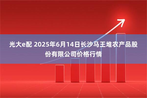 光大e配 2025年6月14日长沙马王堆农产品股份有限公司价格行情