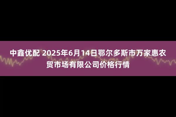 中鑫优配 2025年6月14日鄂尔多斯市万家惠农贸市场有限公司价格行情
