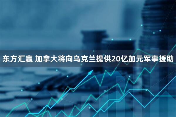 东方汇赢 加拿大将向乌克兰提供20亿加元军事援助