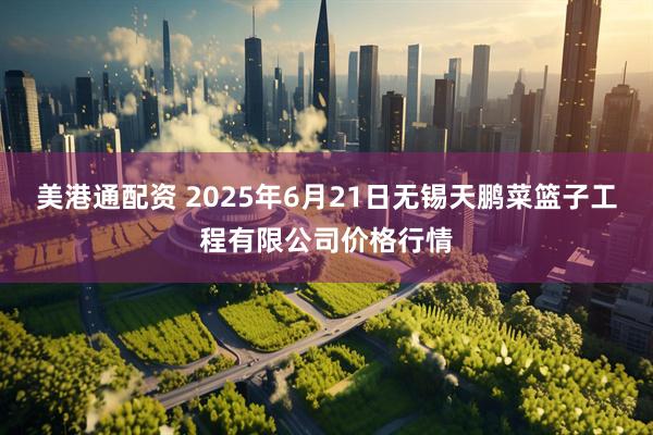 美港通配资 2025年6月21日无锡天鹏菜篮子工程有限公司价格行情