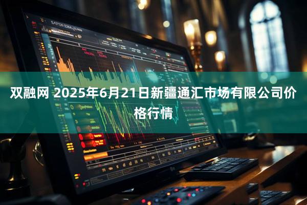 双融网 2025年6月21日新疆通汇市场有限公司价格行情