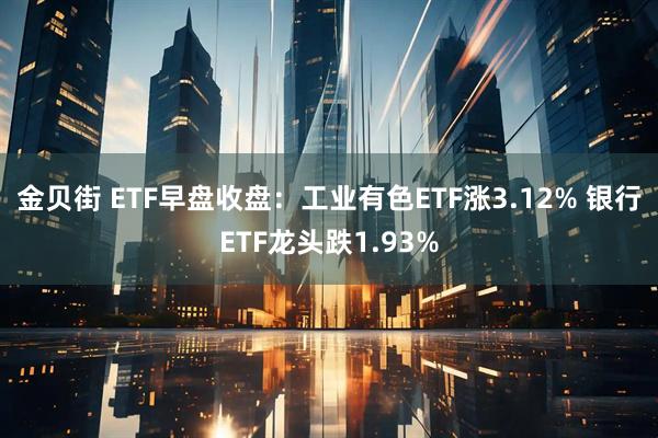 金贝街 ETF早盘收盘：工业有色ETF涨3.12% 银行ETF龙头跌1.93%