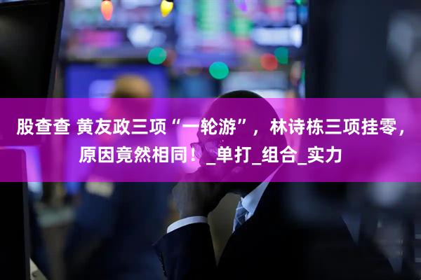 股查查 黄友政三项“一轮游”，林诗栋三项挂零，原因竟然相同！_单打_组合_实力