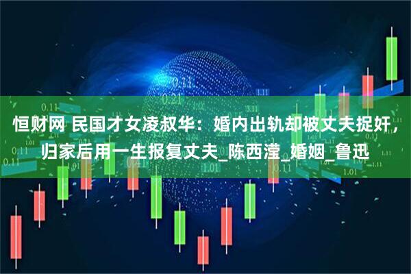 恒财网 民国才女凌叔华：婚内出轨却被丈夫捉奸，归家后用一生报复丈夫_陈西滢_婚姻_鲁迅