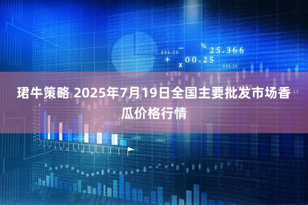 珺牛策略 2025年7月19日全国主要批发市场香瓜价格行情