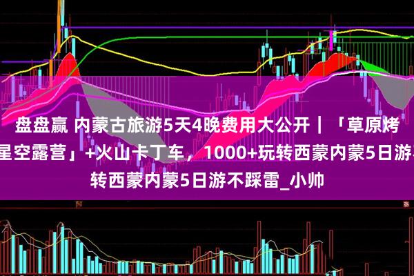 盘盘赢 内蒙古旅游5天4晚费用大公开｜「草原烤全羊→沙漠星空露营」+火山卡丁车，1000+玩转西蒙内蒙5日游不踩雷_小帅