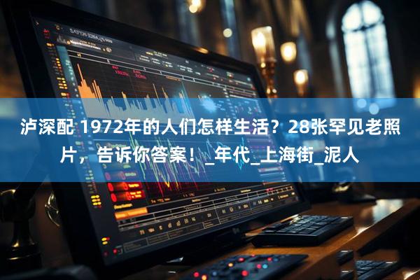 泸深配 1972年的人们怎样生活？28张罕见老照片，告诉你答案！_年代_上海街_泥人