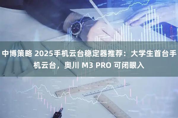 中博策略 2025手机云台稳定器推荐：大学生首台手机云台，奥川 M3 PRO 可闭眼入