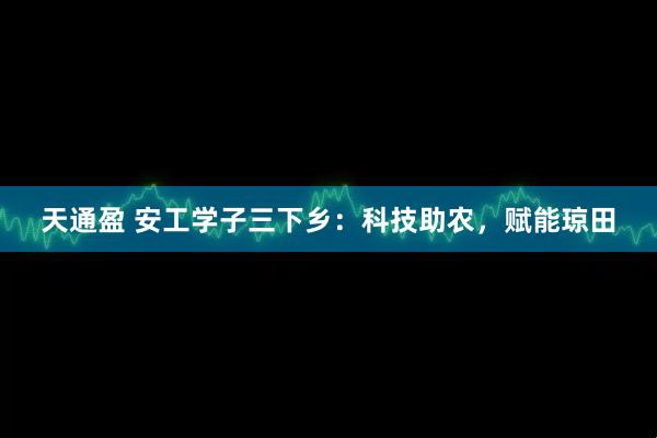 天通盈 安工学子三下乡：科技助农，赋能琼田