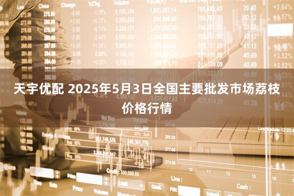 天宇优配 2025年5月3日全国主要批发市场荔枝价格行情