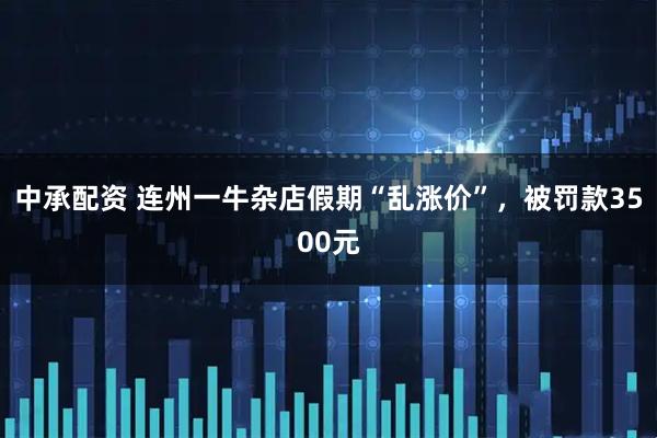 中承配资 连州一牛杂店假期“乱涨价”，被罚款3500元