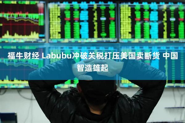 福牛财经 Labubu冲破关税打压美国卖断货 中国智造雄起