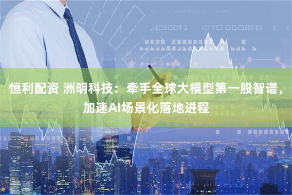 恒利配资 洲明科技：牵手全球大模型第一股智谱，加速AI场景化落地进程