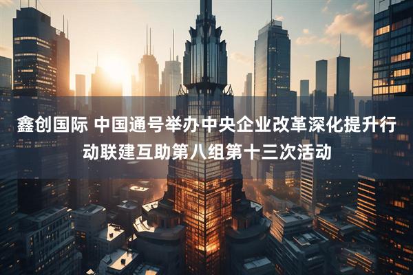 鑫创国际 中国通号举办中央企业改革深化提升行动联建互助第八组第十三次活动