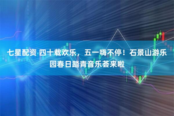 七星配资 四十载欢乐，五一嗨不停！石景山游乐园春日踏青音乐荟来啦